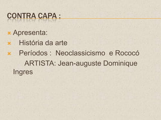 CONTRA CAPA :
 Apresenta:
 História da arte
 Períodos : Neoclassicismo e Rococó
ARTISTA: Jean-auguste Dominique
Ingres
 
