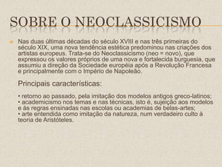SOBRE O NEOCLASSICISMO
 Nas duas últimas décadas do século XVIII e nas três primeiras do
século XIX, uma nova tendência estética predominou nas criações dos
artistas europeus. Trata-se do Neoclassicismo (neo = novo), que
expressou os valores próprios de uma nova e fortalecida burguesia, que
assumiu a direção da Sociedade européia após a Revolução Francesa
e principalmente com o Império de Napoleão.
Principais características:
• retorno ao passado, pela imitação dos modelos antigos greco-latinos;
• academicismo nos temas e nas técnicas, isto é, sujeição aos modelos
e às regras ensinadas nas escolas ou academias de belas-artes;
• arte entendida como imitação da natureza, num verdadeiro culto à
teoria de Aristóteles.
 