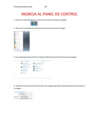 Guadalupe Rangel pulido 101 
INGRESA AL PANEL DE CONTROL 
1.- Dar clic al icono Windows o al menú inicio como la muestra la imagen: 
2.- Dar clic en la opción panel de control como se muestra en la imagen: 
3.-La ventana panel de control nos mostrara diferentes iconos lo demuestra la imagen: 
4.- Podemos ver los iconos de tres formas: por categoría, grandes y pequeños como lo muestra en 
la imagen: 
 