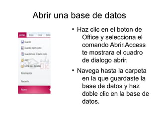 Abrir una base de datos
         ●
             Haz clic en el boton de
              Office y selecciona el
              comando Abrir.Access
              te mostrara el cuadro
              de dialogo abrir.
         ●
             Navega hasta la carpeta
              en la que guardaste la
              base de datos y haz
              doble clic en la base de
              datos.
 