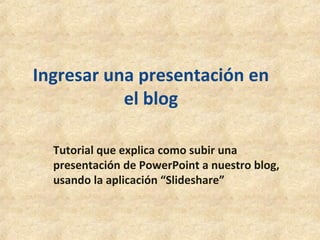 Ingresar una presentación en
el blog
Tutorial que explica como subir una
presentación de PowerPoint a nuestro blog,
usando la aplicación “Slideshare”
 