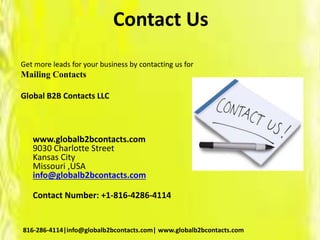 Contact Us
Get more leads for your business by contacting us for
Mailing Contacts
Global B2B Contacts LLC
www.globalb2bcontacts.com
9030 Charlotte Street
Kansas City
Missouri ,USA
info@globalb2bcontacts.com
Contact Number: +1-816-4286-4114
816-286-4114|info@globalb2bcontacts.com| www.globalb2bcontacts.com
 