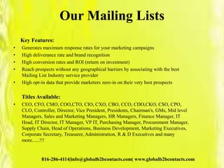 Our Mailing Lists
Key Features:
• Generates maximum response rates for your marketing campaigns
• High deliverance rate and brand recognition
• High conversion rates and ROI (return on investment)
• Reach prospects without any geographical barriers by associating with the best
Mailing List Industry service provider
• High opt-in data that provide marketers zero-in on their very best prospects
Titles Available:
• CEO, CFO, CMO, COO,CTO, CIO, CXO, CBO, CCO, CDO,CKO, CSO, CPO,
CLO, Controller, Director, Vice President, Presidents, Chairman's, GMs, Mid level
Managers, Sales and Marketing Managers, HR Managers, Finance Manager, IT
Head, IT Director, IT Manager, VP IT, Purchasing Manager, Procurement Manager,
Supply Chain, Head of Operations, Business Development, Marketing Executives,
Corporate Secretary, Treasurer, Administration, R & D Executives and many
more......!!!
816-286-4114|info@globalb2bcontacts.com| www.globalb2bcontacts.com
 