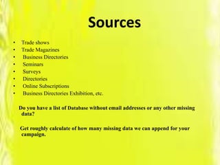 Sources
• Trade shows
• Trade Magazines
• Business Directories
• Seminars
• Surveys
• Directories
• Online Subscriptions
• Business Directories Exhibition, etc.
Do you have a list of Database without email addresses or any other missing
data?
Get roughly calculate of how many missing data we can append for your
campaign.
 