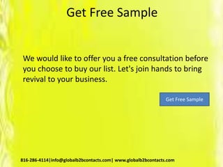 Get Free Sample
We would like to offer you a free consultation before
you choose to buy our list. Let's join hands to bring
revival to your business.
816-286-4114|info@globalb2bcontacts.com| www.globalb2bcontacts.com
Get Free Sample
 