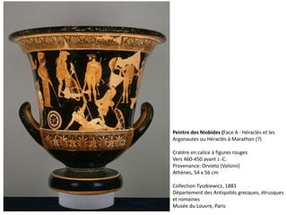 Peintre des Niobides (Face A : Héraclès et les
Argonautes ou Héraclès à Marathon (?)
Cratère en calice à figures rouges
Vers 460-450 avant J.-C.
Provenance: Orvieto (Volsinii)
Athènes, 54 x 56 cm
Collection Tyszkiewicz, 1883
Département des Antiquités grecques, étrusques
et romaines
Musée du Louvre, Paris
 
