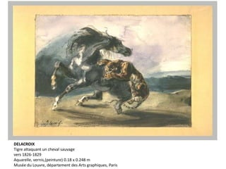 DELACROIX
Tigre attaquant un cheval sauvage
vers 1826-1829
Aquarelle, vernis,(peinture) 0.18 x 0.248 m
Musée du Louvre, département des Arts graphiques, Paris
 