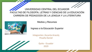 UNIVERSIDAD CENTRAL DEL ECUADOR
FACULTAD DE FILOSOFÍA, LETRAS Y CIENCIAS DE LA EDUCACIÓN
CARRERA DE PEDAGOGÍA DE LA LENGUA Y LA LITERATURA
Medios y Recursos
Ingreso a la Educación Superior
Integrantes: Ascanta Aracely
Proaño Daniel
Quito - Ecuador
2019
 