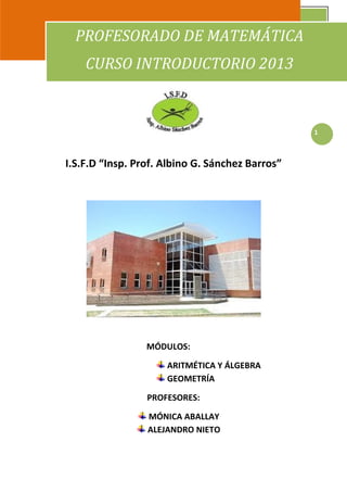 I.S.F.D. “Insp. Prof. Albino Sánchez Barros” - Profesorado de Matemática
CURSO INTRODUCTORIO                                                        2013
                 PROFESORADO DE MATEMÁTICA
                    CURSO INTRODUCTORIO 2013



                                                                                  1



              I.S.F.D “Insp. Prof. Albino G. Sánchez Barros”




                                         MÓDULOS:

                                                ARITMÉTICA Y ÁLGEBRA
                                                GEOMETRÍA

                                         PROFESORES:

                                          MÓNICA ABALLAY
                                          ALEJANDRO NIETO
 