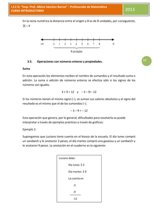 I.S.F.D. “Insp. Prof. Albino Sánchez Barros” - Profesorado de Matemática
CURSO INTRODUCTORIO                                                                     2013

        En la recta numérica la distancia entre el origen y 8 es de 8 unidades, por consiguiente,
         8 8




            3.5.     Operaciones con números enteros y propiedades.                                 17

        Suma

        En esta operación los elementos reciben el nombre de sumandos y el resultado suma o
        adición. La suma o adición de números enteros se efectúa sólo si los signos de los
        números son iguales.

                                      3 + 9 = 12 y − 3 – 9= -12

        Si los números tienen el mismo signo (−), se suman sus valores absolutos y el signo del
        resultado es el mismo que el de los sumandos (−).

                                             − 3 – 9 = − 12

        Esta operación que genera, por lo general, dificultades para resolverla se puede
        interpretar a través de ejemplos prácticos o través de gráficos:

        Ejemplo 1:

        Supongamos que Luciano tiene cuenta en el kiosco de la escuela. El día lunes compró
        un sandwich y le anotaron 3 pesos; el día martes compró una gaseosa y un sandwich y
        le anotaron 9 pesos. La anotación en el cuaderno es la siguiente:


                                    Luciano debe:

                                            Día lunes: $ 3

                                            Día martes: $ 9

                                            La cuenta es:

                                                -3

                                                -9

                                                -12
 