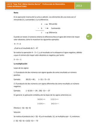 I.S.F.D. “Insp. Prof. Albino Sánchez Barros” - Profesorado de Matemática
CURSO INTRODUCTORIO                                                                        2013

        Resta

        Es la operación inversa de la suma o adición. Los elementos de una resta son el
        minuendo (+), sustraendo (−) y la diferencia.

                                                a          Minuendo

                                           −    b               Sustraendo

                                                c          Diferencia

        Cuando se restan 2 números enteros la diferencia lleva el signo del entero de mayor          20
        valor absoluto, como lo muestran los siguientes ejemplos:

         9–7=2

         ¿Cuál es el resultado de 3 − 4?

        Se realiza la operación 4 − 3 = 1, y al resultado se le antepone el signo negativo, debido
        a que el número de mayor valor absoluto es negativo, por tanto:

        3 − 4 = −1

        La multiplicación

        Leyes de los signos

        1. El producto de dos números con signos iguales da como resultado un número
        positivo.

        Ejemplo:        (8) (5) = 40 ;       (− 3) (− 7) = 21

        2. El producto de dos números con signos diferentes da como resultado un número
        negativo.

        Ejemplo:        (− 6) (4) = − 24 ; (9)(− 3) = − 27

        En general, la aplicación simbólica de las leyes de los signos anteriores es:

                                         (+) (+) = +            (−) (−) = +

                                         (−) (+) = −            (+) (−) = −

        Efectúa (− 3)(− 4)(− 6)

        Solución

        Se realiza el producto de (− 3)(− 4) y el resultado, 12, se multiplica por − 6, entonces:

        (− 3)(− 4)(− 6) = (12)(− 6) = − 72
 