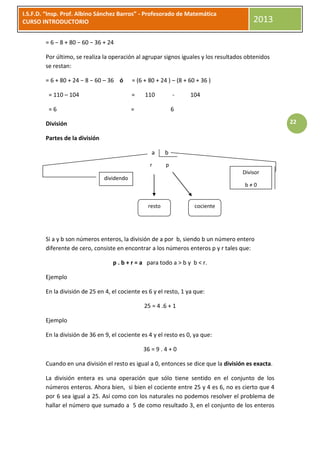 I.S.F.D. “Insp. Prof. Albino Sánchez Barros” - Profesorado de Matemática
CURSO INTRODUCTORIO                                                                      2013

        = 6 − 8 + 80 − 60 − 36 + 24

        Por último, se realiza la operación al agrupar signos iguales y los resultados obtenidos
        se restan:

        = 6 + 80 + 24 − 8 − 60 – 36 ó       = (6 + 80 + 24 ) – (8 + 60 + 36 )

         = 110 – 104                        =    110          -     104

         =6                                 =                 6

        División                                                                                    22

        Partes de la división

                                                    a     b
                                                   r      p
                                                                                     Divisor
                                dividendo
                                                                                      b≠0


                                                  resto               cociente




        Si a y b son números enteros, la división de a por b, siendo b un número entero
        diferente de cero, consiste en encontrar a los números enteros p y r tales que:

                                   p . b + r = a para todo a > b y b < r.

        Ejemplo

        En la división de 25 en 4, el cociente es 6 y el resto, 1 ya que:

                                                 25 = 4 .6 + 1

        Ejemplo

        En la división de 36 en 9, el cociente es 4 y el resto es 0, ya que:

                                                36 = 9 . 4 + 0

        Cuando en una división el resto es igual a 0, entonces se dice que la división es exacta.

        La división entera es una operación que sólo tiene sentido en el conjunto de los
        números enteros. Ahora bien, si bien el cociente entre 25 y 4 es 6, no es cierto que 4
        por 6 sea igual a 25. Así como con los naturales no podemos resolver el problema de
        hallar el número que sumado a 5 de como resultado 3, en el conjunto de los enteros
 