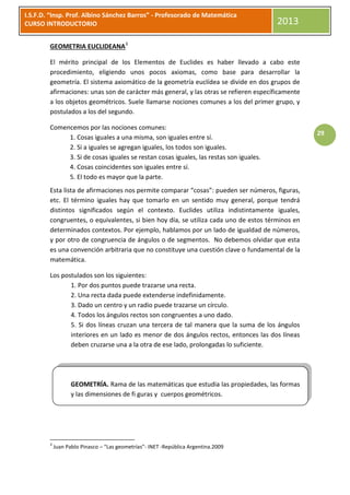 I.S.F.D. “Insp. Prof. Albino Sánchez Barros” - Profesorado de Matemática
CURSO INTRODUCTORIO                                                                    2013

        GEOMETRIA EUCLIDEANA3

        El mérito principal de los Elementos de Euclides es haber llevado a cabo este
        procedimiento, eligiendo unos pocos axiomas, como base para desarrollar la
        geometría. El sistema axiomático de la geometría euclídea se divide en dos grupos de
        afirmaciones: unas son de carácter más general, y las otras se refieren específicamente
        a los objetos geométricos. Suele llamarse nociones comunes a los del primer grupo, y
        postulados a los del segundo.

        Comencemos por las nociones comunes:
                                                                                                  29
             1. Cosas iguales a una misma, son iguales entre sí.
             2. Si a iguales se agregan iguales, los todos son iguales.
             3. Si de cosas iguales se restan cosas iguales, las restas son iguales.
             4. Cosas coincidentes son iguales entre sí.
             5. El todo es mayor que la parte.
        Esta lista de afirmaciones nos permite comparar “cosas”: pueden ser números, figuras,
        etc. El término iguales hay que tomarlo en un sentido muy general, porque tendrá
        distintos significados según el contexto. Euclides utiliza indistintamente iguales,
        congruentes, o equivalentes, si bien hoy día, se utiliza cada uno de estos términos en
        determinados contextos. Por ejemplo, hablamos por un lado de igualdad de números,
        y por otro de congruencia de ángulos o de segmentos. No debemos olvidar que esta
        es una convención arbitraria que no constituye una cuestión clave o fundamental de la
        matemática.

        Los postulados son los siguientes:
               1. Por dos puntos puede trazarse una recta.
               2. Una recta dada puede extenderse indefinidamente.
               3. Dado un centro y un radio puede trazarse un círculo.
               4. Todos los ángulos rectos son congruentes a uno dado.
               5. Si dos líneas cruzan una tercera de tal manera que la suma de los ángulos
               interiores en un lado es menor de dos ángulos rectos, entonces las dos líneas
               deben cruzarse una a la otra de ese lado, prolongadas lo suficiente.




                   GEOMETRÍA. Rama de las matemáticas que estudia las propiedades, las formas
                   y las dimensiones de fi guras y cuerpos geométricos.




        3
            Juan Pablo Pinasco – “Las geometrías”- INET -República Argentina.2009
 