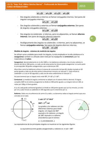 I.S.F.D. “Insp. Prof. Albino Sánchez Barros” - Profesorado de Matemática
CURSO INTRODUCTORIO                                                                                     2013

                                         α1 y β1 - α4 y β4 - α3 y β3 - α4 y β4
            -    Dos ángulos colaterales e internos se llaman conjugados internos. Son pares de
                 ángulos conjugados internos:
                                             α4 y β1 - α3 y β2
            -    Dos ángulos colaterales y externos se llaman conjugados externos. Son pares
                 de ángulos conjugados externos:
                                            α1 y β4 - α2 y β3
            -    Dos ángulos no colaterales e internos, pero no adyacentes, se llaman alternos
                 internos. Son pares de ángulos alternos internos:
                                           α3 y β1 - α4 y β2                                                         35

            -    Analógicamente dos ángulos no colaterales e internos, pero no adyacentes, se
                 llaman conjugados externos. Son pares de ángulos alternos internos:
                                          α2 y β4 - α1 y β3
        Medida de ángulos - sistemas de medición de ángulos
        Se utilizan varias unidades para medir los ángulos, la más empleada en la vida cotidiana es la
        sexagesimal, también es utilizada sobre todo por los topógrafos la centesimal y por los
        matemáticos el radian.
        Sexagesimal. Aproximadamente en el año 1000 a.c los babilonios extienden a los círculos celestes la
        división del día en 360 partes, y a cada una de estas partes les llaman grado sexagesimal. La cuarta parte
        le corresponden 90 grados sexagesimales, que se denota por 90º.
        Ahora bien como los babilonios utilizan el sistema de numeración de base 60, dividen el grado en 60
        partes iguales y cada una de estas partes la denominan minuto y se nota por 1'. Cada minuto lo
        subdividen a su vez en 60 segundos y cada una de estas subdivisiones lo nota por 1''.
        Así pues tenemos que un ángulo recto mide 90º, 1º= 60' y 1'= 60''.
        Centesimal. La medida de ángulos centesimal se adoptó con el sistema métrico decimal. El ángulo
        completo 360º en el sistema sexagesimal se divide en 400 partes iguales y un ángulo recto en 100, se
        notan por 100g y le llama gradian.

        A su vez cada grado centesimal (gradian) se divide en 100 partes iguales que son los minutos, se nota
        por 1m y cada minuto se subdivide en 100 segundos que lo notaremos por 1s.

        Radianes. Dada una circunferencia de centro O y radio r, se denomina radian al ángulo central cuyo arco
        coincide con el radio.

                                           1 rad= 57° 17' 44.8''

                                           360º = 2     rad
                                           Los grados y los radianes son dos
                                           diferentes sistemas para medir
                                           ángulos. Un ángulo de 360°
                                           equivale a 2π radianes; un ángulo
                                           de 180° equivale a π radianes
                                           (recordemos que el número
                                           π ≈ 3,14159265359…)
        Las equivalencias de los principales ángulos se muestran en las siguientes figuras:

                 La equivalencia entre grados sexagesimales y radianes es: π rad = 180°
 