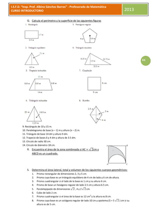 I.S.F.D. “Insp. Prof. Albino Sánchez Barros” - Profesorado de Matemática
CURSO INTRODUCTORIO                                                                                       2013

            Q. Calcula el perímetro y la superﬁcie de las siguientes ﬁguras




                                                                                                                   61




        9. Rectángulo de 10 y 15 m.
        10. Paralelogramo de base (x – 1) m y altura (x – 2) m.
        11. Triángulo de base 14 dm y altura 9 dm.
        12. Trapecio de bases 6 y 4 dm y altura de 3.5 dm.
        13. Círculo de radio 30 cm.
        14. Círculo de diámetro 18 cm.
            R. Encuentra el área de la zona sombreada si AC            √ cm y
               ABCD es un cuadrado.




            S. Determina el área lateral, total y volumen de los siguientes cuerpos geométricos:
                 1.   Prisma rectangular de dimensiones 2, 3 y 5 cm.
                 2.   Prisma cuya base es un triángulo equilátero de 4 cm de lado y 6 cm de altura.
                 3.   Prisma cuadrangular si el lado de la base es 1 cm y su altura 4 cm.
                 4.   Prisma de base un hexágono regular de lado 2.5 cm y altura 6.5 cm.
                 5.   Paralelepípedo de dimensiones √ , 4 y 2 √ cm.
                 6.   Cubo de lado 2 cm.
                                                                        2
                 7.   Prisma cuadrangular si el área de la base es 12 cm y la altura es 8 cm.
                 8.   Prisma cuya base es un octágono regular de lado 10 cm y apotema (5 + 5 √        ) cm si su
                      altura es de 5 cm.
 