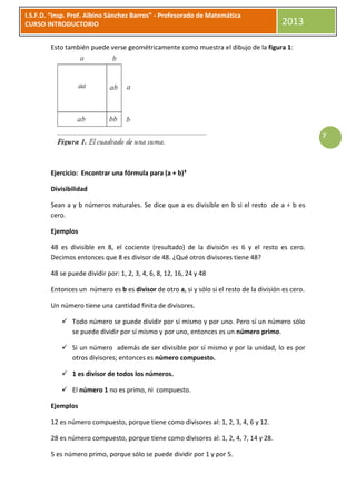 I.S.F.D. “Insp. Prof. Albino Sánchez Barros” - Profesorado de Matemática
CURSO INTRODUCTORIO                                                                       2013

        Esto también puede verse geométricamente como muestra el dibujo de la figura 1:




                                                                                                      7




        Ejercicio: Encontrar una fórmula para (a + b)³

        Divisibilidad

        Sean a y b números naturales. Se dice que a es divisible en b si el resto de a ÷ b es
        cero.

        Ejemplos

        48 es divisible en 8, el cociente (resultado) de la división es 6 y el resto es cero.
        Decimos entonces que 8 es divisor de 48. ¿Qué otros divisores tiene 48?

        48 se puede dividir por: 1, 2, 3, 4, 6, 8, 12, 16, 24 y 48

        Entonces un número es b es divisor de otro a, si y sólo si el resto de la división es cero.

        Un número tiene una cantidad finita de divisores.

             Todo número se puede dividir por sí mismo y por uno. Pero sí un número sólo
              se puede dividir por sí mismo y por uno, entonces es un número primo.

             Si un número además de ser divisible por sí mismo y por la unidad, lo es por
              otros divisores; entonces es número compuesto.

             1 es divisor de todos los números.

             El número 1 no es primo, ni compuesto.

        Ejemplos

        12 es número compuesto, porque tiene como divisores al: 1, 2, 3, 4, 6 y 12.

        28 es número compuesto, porque tiene como divisores al: 1, 2, 4, 7, 14 y 28.

        5 es número primo, porque sólo se puede dividir por 1 y por 5.
 
