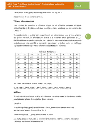 I.S.F.D. “Insp. Prof. Albino Sánchez Barros” - Profesorado de Matemática
CURSO INTRODUCTORIO                                                                       2013

        7 es número primo, porque sólo se puede dividir por 1 y por 7.

        2 es el menor de los números primos.

        Tabla de números primos

        Para obtener los primeros n números primos de los números naturales se puede
        utilizar la criba de Eratóstenes, la cual consiste en hacer una tabla con los números del
        1 hasta n.

        El procedimiento es señalar con un paréntesis los números que sean primos y tachar
                                                                                                    8
        los que no lo sean. Se empieza por tachar el 1 y escribir entre paréntesis el 2, a
        continuación se tachan los múltiplos de 2, posteriormente se busca el primer número
        no tachado, en este caso (3), se pone entre paréntesis y se tachan todos sus múltiplos.
        El procedimiento se sigue hasta tener marcados todos los números.




        Por tanto, los números primos entre 1 y 100 son:

        {2,3,5,7,11,13,17,19,23,29,31,37,41,43,47,53,59,61,67,71,73,79,83,89,97}

        Múltiplos

         El múltiplo de un número es el que lo contiene un número exacto de veces o son los
        resultados de la tabla de multiplicar de un número.

        Ejemplos

        36 es múltiplo de 9, porque lo contiene 4 veces, también 36 está en la lista de
        resultados de la tabla de multiplicar del 9.

        240 es múltiplo de 12, porque lo contiene 20 veces.

        Los múltiplos de un número k se obtienen al multiplicar k por los números naturales:
        k.n siendo n cualquier número natural.
 