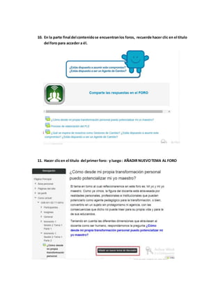 10. En la parte final del contenido se encuentran los foros, recuerde hacer clic en el titulo 
del foro para acceder a él. 
11. Hacer clic en el titulo del primer foro: y luego : AÑADIR NUEVO TEMA AL FORO 
 