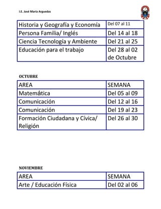 I.E. José María Arguedas
Historia y Geografía y Economía Del 07 al 11
Persona Familia/ Inglés Del 14 al 18
Ciencia Tecnología y Ambiente Del 21 al 25
Educación para el trabajo Del 28 al 02
de Octubre
OCTUBRE
AREA SEMANA
Matemática Del 05 al 09
Comunicación Del 12 al 16
Comunicación Del 19 al 23
Formación Ciudadana y Cívica/
Religión
Del 26 al 30
NOVIEMBRE
AREA SEMANA
Arte / Educación Física Del 02 al 06
 