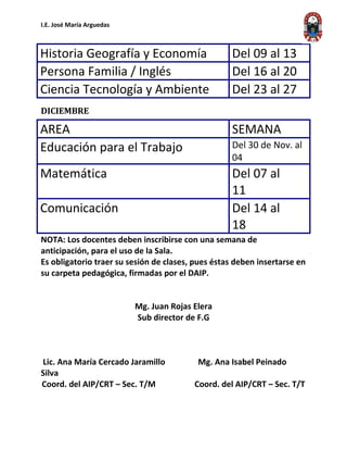 I.E. José María Arguedas
Historia Geografía y Economía Del 09 al 13
Persona Familia / Inglés Del 16 al 20
Ciencia Tecnología y Ambiente Del 23 al 27
DICIEMBRE
AREA SEMANA
Educación para el Trabajo Del 30 de Nov. al
04
Matemática Del 07 al
11
Comunicación Del 14 al
18
NOTA: Los docentes deben inscribirse con una semana de
anticipación, para el uso de la Sala.
Es obligatorio traer su sesión de clases, pues éstas deben insertarse en
su carpeta pedagógica, firmadas por el DAIP.
Mg. Juan Rojas Elera
Sub director de F.G
Lic. Ana María Cercado Jaramillo Mg. Ana Isabel Peinado
Silva
Coord. del AIP/CRT – Sec. T/M Coord. del AIP/CRT – Sec. T/T
 