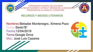 UNIVERSIDAD CENTRAL DEL ECUADOR
FACULTAD DE FILOSOFÍA Y LETRAS Y CIENCIAS DE LA EDUCACIÓN
PEDAGOGÍA DE LA LENGUA Y LITERATURA
RECURSOS Y MEDIOS LITERARIOS
Nombres:Betsabe Montenegro, Ximena Pozo
Curso:Sexto”B”
Fecha:12/04/2019
Tema:Google Drive
Msc: Josè Luis Cazares
 