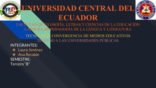 UNIVERSIDAD CENTRAL DEL
ECUADOR
FACULTAD DE FILOSOFÍA, LETRAS Y CIENCIAS DE LA EDUCACIÓN
CARRERA DE PEDAGOGÍA DE LA LENGUA Y LITERATURA
TECNOLOGÍA CONVERGENCIA DE MEDIOS EDUCATIVOS
INGRESO A LAS UNIVERSIDADES PÚBLICAS
INTEGRANTES:
❖ Laura Jiménez
❖ Ana Recalde
SEMESTRE:
Tercero “B”
 