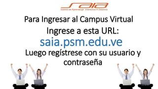 Para Ingresar al Campus Virtual 
Ingrese a esta URL: 
saia.psm.edu.ve 
Luego regístrese con su usuario y 
contraseña 
 