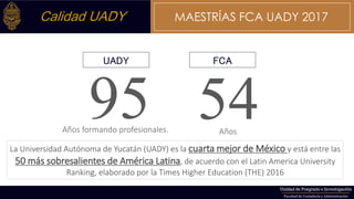 54Años
95Años formando profesionales.
UADY FCA
La Universidad Autónoma de Yucatán (UADY) es la cuarta mejor de México y está entre las
50 más sobresalientes de América Latina, de acuerdo con el Latin America University
Ranking, elaborado por la Times Higher Education (THE) 2016
Calidad UADY MAESTRÍAS FCA UADY 2017
 