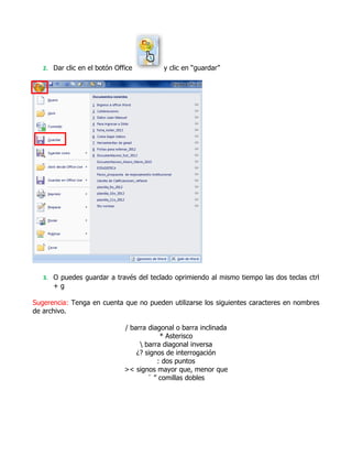 2. Dar clic en el botón Office         y clic en “guardar”




   3. O puedes guardar a través del teclado oprimiendo al mismo tiempo las dos teclas ctrl
      +g

Sugerencia: Tenga en cuenta que no pueden utilizarse los siguientes caracteres en nombres
de archivo.

                              / barra diagonal o barra inclinada
                                          * Asterisco
                                    barra diagonal inversa
                                  ¿? signos de interrogación
                                         : dos puntos
                              >< signos mayor que, menor que
                                      ¨ ” comillas dobles
 