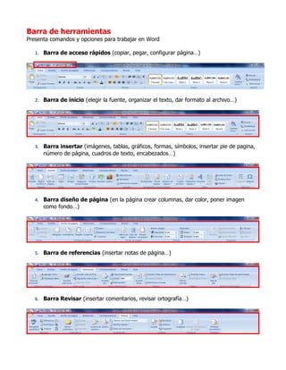 Barra de herramientas
Presenta comandos y opciones para trabajar en Word

   1. Barra de acceso rápidos (copiar, pegar, configurar página…)




   2. Barra de inicio (elegir la fuente, organizar el texto, dar formato al archivo…)




   3. Barra insertar (imágenes, tablas, gráficos, formas, símbolos, insertar pie de pagina,
      número de página, cuadros de texto, encabezados…)




   4. Barra diseño de página (en la página crear columnas, dar color, poner imagen
      como fondo…)




   5. Barra de referencias (insertar notas de página…)




   6. Barra Revisar (insertar comentarios, revisar ortografía…)
 
