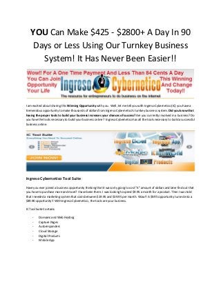 YOU Can Make $425 - $2800+ A Day In 90
Days or Less Using Our Turnkey Business
System! It Has Never Been Easier!!

I am excited about sharing this Winning Opportunity with you. Well, let me tell you with Ingreso Cybernetico (IC) you have a
tremendous opportunity to make thousands of dollars from Ingreso Cybernetico’s turnkey business system. Did you know that
having the proper tools to build your business increases your chances of success? Are you currently involved in a business? Do
you have the tools necessary to build your business online? Ingreso Cybernetico has all the tools necessary to build a successful
business online.

Ingreso Cybernetico Tool Suite
Have you ever joined a business opportunity thinking that it was only going to cost “X” amount of dollars and later find out that
you have to purchase more and more? I have been there. I was looking to spend $9.95 a month for a product. Then I was told
that I needed a marketing system that costs between $19.95 and $39.95 per month. Wow!! A $9.95 opportunity turned into a
$49.90 opportunity!! With Ingreso Cybernetico , the tools are your business.
IC Tool Suite Contains
-

Domains and Web Hosting
Capture Pages
Autoresponders
Cloud Storage
Digital Products
Mobile App

 