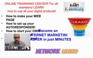 ONLINE TRAINNING CENTER! For all
members! LEARN
how to use all your digital products!
• How to make your WEB
PAGE
• How to set up your
AUTORESPONDER!
• How to start your OWN
FUNNEL SYSTEM!
• 24/7 online trainning!
Become an
INTERNET MARKETING
MASTER in just MINUTES
 