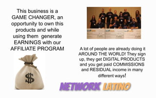 This business is a
GAME CHANGER, an
opportunity to own this
products and while
using them generate
EARNINGS with our
AFFILIATE PROGRAM A lot of people are already doing it
AROUND THE WORLD! They sign
up, they get DIGITAL PRODUCTS
and you get paid COMMISSIONS
and RESIDUAL income in many
different ways!
 