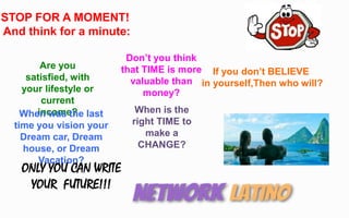 STOP FOR A MOMENT!
And think for a minute:
Are you
satisfied, with
your lifestyle or
current
income?
If you don’t BELIEVE
in yourself,Then who will?
When was the last
time you vision your
Dream car, Dream
house, or Dream
Vacation?
Don’t you think
that TIME is more
valuable than
money?
When is the
right TIME to
make a
CHANGE?
ONLY YOU CAN WRITE
YOUR FUTURE!!!
 