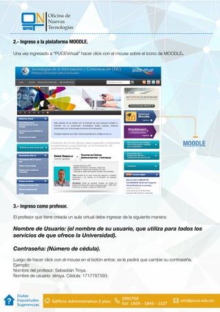 2.- Ingreso a la plataforma MOODLE.
Una vez ingresado a “PUCEVirtual” hacer click con el mouse sobre el ícono de MOODLE.
3.- Ingreso como profesor.
El profesor que tiene creada un aula virtual debe ingresar de la siguiente manera:
Nombre de Usuario: (el nombre de su usuario, que utiliza para todos los
servicios de que ofrece la Universidad).
Contraseña: (Número de cédula).
Luego de hacer click con el mouse en el botón entrar, se le pedirá que cambie su contraseña.
Ejemplo:
Nombre del profesor: Sebastián Troya.
Nombre de usuario: stroya. Cédula: 1717787593.
MOODLE
 