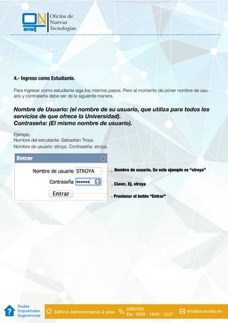 4.- Ingreso como Estudiante.
Para ingresar como estudiante siga los mismos pasos. Pero al momento de poner nombre de usu-
ario y contraseña debe ser de la siguiente manera.
Nombre de Usuario: (el nombre de su usuario, que utiliza para todos los
servicios de que ofrece la Universidad).
Contraseña: (El mismo nombre de usuario).
Ejemplo.
Nombre del estudiante: Sebastián Troya.
Nombre de usuario: stroya. Contraseña: stroya.
Nombre de usuario. En este ejemplo es “stroya”
Clave:. Ej. stroya
Presionar el botón “Entrar”
 