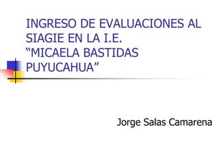 INGRESO DE EVALUACIONES AL
SIAGIE EN LA I.E.
“MICAELA BASTIDAS
PUYUCAHUA”



             Jorge Salas Camarena
 