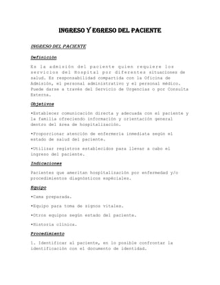 Ingreso y egreso del paciente

Ingreso del paciente
Definición

Es la admisión del paciente quien requiere los
s e r v i c i o s d e l H o s p i t a l p o r d i f e r e n t e s situaciones de
salud. Es responsabilidad compartida con la Oficina de
Admisión, el personal administrativo y el personal médico.
Puede darse a través del Servicio de Urgencias o por Consulta
Externa.

Objetivos

•Establecer comunicación directa y adecuada con el paciente y
la familia ofreciendo información y orientación general
dentro del área de hospitalización.

•Proporcionar atención de enfermería inmediata según el
estado de salud del paciente.

•Utilizar registros establecidos para llevar a cabo el
ingreso del paciente.

Indicaciones

Pacientes que ameritan hospitalización por enfermedad y/o
procedimientos diagnósticos espéciales.

Equipo

•Cama preparada.

•Equipo para toma de signos vitales.

•Otros equipos según estado del paciente.

•Historia clínica.

Procedimiento

1. Identificar al paciente, en lo posible confrontar la
identificación con el documento de identidad.
 