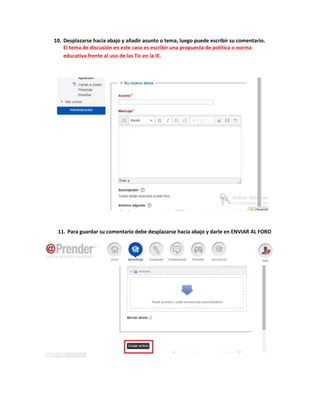 10. Desplazarse hacia abajo y añadir asunto o tema, luego puede escribir su comentario. 
El tema de discusión en este caso es escribir una propuesta de política o norma 
educativa frente al uso de las Tic en la IE. 
11. Para guardar su comentario debe desplazarse hacia abajo y darle en ENVIAR AL FORO 
 