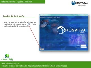 Todos los Perfiles – Ingreso a HosVitalCambio de ContraseñaUna vez este en la pantalla principal de HosVital de clic en este icono          para  realizar el cambio de la contraseñawww.santasofia.com.coTodos los derechos reservados E.S.E Hospital Departamental Santa Sofía de Caldas  © 2011