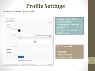 11
Profile Settings
To add a picture to your profile:
Upload picture from
computer files.
Drag picture to the space
provided.
Pictures must be JPG or
PNG format.
You can also add:
Interests.
Phone number.
Address & links.
 