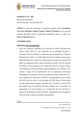 “Año del Bicentenario del Perú: 200 de Independencia”
SEGUNDA FISCALÍA PROVINCIAL PENAL DE VILLA EL SALVADOR
DISTRITO FISCAL LIMA SUR
PYAR/rmd
625-5555-ANEXO Nº7784
Av. Los Ángeles, cdra. 12 (3er piso), Villa El Salvador, Lima – Perú
www.fiscalia.gob.pe
INGRESO Nº 28 – 2021
Resolución número dos
Villa El Salvador, 12 de abril del 2021.
VISTO: El estado de la presente investigación seguida contra Lizarzaburo
Vera Ena Elizabeth, Fajardo Tamayo Manuel Christian, por la presunta
comisión del delito contra el patrimonio apropiación ilícita, en agravio de
Wester Unión Perú S.A; y,
CONSIDERANDO:
PRIMERO: DE LOS HECHOS
1. Fluye de la denuncia remitida por la Comisaria de Villa El Salvador que,
Wester Unión Perú S.A., por intermedio de su apoderado denuncia a
Lizarburo Vera Ena Elizabet en calidad de gerente general de la “Empresa
Multiservicios Verita” y al señor Manuel Christian Fajardo Tamayo quien
habría firmado como aval de su co-denunciada, por la presunta comisión del
delito de apropiación ilícita, hecho que habría ocurrido el día 05 de junio
del 2020 en el local ubicado en la Avenida Mz 08 Lote 42 Sector 2 Grupo
10 del Distrito de Villa El Salvador, aproximadamente a las 7:00 pm., al no
realizar el pago de las liquidaciones por las operaciones financieras
realizadas por los usuarios a través del sistema de Wester Unión Perú S.A.,
por el importe de la suma de S/ 44, 690.65, correspondiente al mes de mayo
del 2020. Que con fecha 16 de noviembre de 2020 Wester Unión habría
cursado requerimiento de pago solicitando que en el plazo no menor de 05
días hábiles haga la devolución del dinero faltante, que se encontró a la
denunciada en el local ubicado en la Avenida Mz 08 Lote 42 Sector 2
Grupo 10 del Distrito de Villa El Salvador, indicándola que el abogado de
ésta se acercara a tomar conocimiento del problema.
 