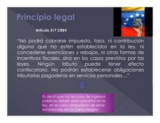 “No podrá cobrarse impuesto, tasa, ni contribución
alguna que no estén establecidos en la ley, ni
concederse exenciones y rebajas, ni otras formas de
incentivos fiscales, sino en los casos previstos por las
leyes. Ningún tributo puede tener efecto
confiscatorio. No podrán establecerse obligaciones
tributarias pagaderas en servicios personales…”
Artículo 317 CRBV
Es decir que los recursos de ingresos
públicos deben estar previstos en la
ley, en el caso venezolano de estar
establecido en la Carta Magna
 