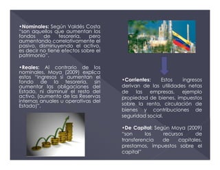 •Nominales: Según Valdés Costa
“son aquellos que aumentan los
fondos de tesorería, pero
aumentando correlativamente el
pasivo, disminuyendo el activo,
es decir no tiene efectos sobre el
patrimonio”.
•Reales: Al contrario de los
nominales, Moya (2009) explica
estos “ingresos sí aumentan el
fondo de la tesorería, sin
aumentar las obligaciones del
Estado, ni disminuir el resto del
activo. (aumento de las Reservas
internas anuales u operativas del
Estado)”.
•Corrientes: Estos ingresos
derivan de las utilidades netas
de las empresas, ejemplo
propiedad de bienes, impuestos
sobre la renta, circulación de
bienes y contribuciones de
seguridad social.
•De Capital: Según Moya (2009)
“son los recursos de
transferencia de capitales,
prestamos, impuestos sobre el
capital”
 
