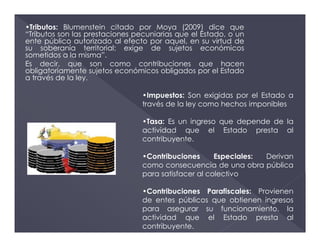 •Tributos: Blumenstein citado por Moya (2009) dice que
“Tributos son las prestaciones pecuniarias que el Estado, o un
ente público autorizado al efecto por aquel, en su virtud de
su soberanía territorial; exige de sujetos económicos
sometidos a la misma”.
Es decir, que son como contribuciones que hacen
obligatoriamente sujetos económicos obligados por el Estado
a través de la ley.
•Impuestos: Son exigidas por el Estado a
través de la ley como hechos imponibles
•Tasa: Es un ingreso que depende de la
actividad que el Estado presta al
contribuyente.
•Contribuciones Especiales: Derivan
como consecuencia de una obra pública
para satisfacer al colectivo
•Contribuciones Parafiscales: Provienen
de entes públicos que obtienen ingresos
para asegurar su funcionamiento. la
actividad que el Estado presta al
contribuyente.
 