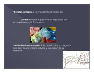 •Sanciones Fiscales: se encuentran divididas en
Multas: sanciones pecuniarias impuestas por
incumplimiento o infracciones
Crédito Público y moneda: tal como lo dice son ingresos
que derivan de crédito público y la emisión de la
moneda.
 