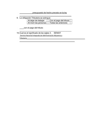 ____________presupuesto de hecho previsto en la ley
________________________________________________
9. La obligación Tributaria se extingue:
Al dejar de trabajar Con el pago del tributo
Al morir las personas Todas las anteriores
____con el pago del tributo
________________________________________________
10.Cual es el significado de las siglas 3. SENIAT
Servicio Nacional Integrado de Administración Aduanera y
Tributaria______________________________________________________
___________________________________________________
 