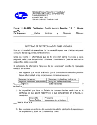 REPÚBLICA BOLIVARIANA DE VENEZUELA
UNIVERSIDAD NACIONAL EXPERIMENTAL
“SIMÓN RODRÍGUEZ”
NÚCLEO CARICUAO
CURSO: FINANZAS E IMPUESTOS
Fecha: 11 -04-2014 Facilitadora: Oneida Marcano Sección: “ D ” Grupo:
___04_
Participantes: ___Carlos Jiménez y Alejandra Márquez
__________________________________________________
_______________________________________________________________________________
_______________________________________________________________________________
ACTIVIDAD DE AUTOEVALUACIÓN PARA UNIDAD III
Una vez completado el aprendizaje de los contenidos para este objetivo, responda
cada uno de los siguientes planteamientos:
Entre las cuatro (4) alternativas que se le presentan como respuesta a cada
pregunta, seleccione la que usted considere como correcta (trate de razonar su
respuesta a cada pregunta).
Si selecciona la alternativa “Ninguna de las anteriores”, escriba la respuesta
correcta en la línea.
1. Los ingresos que recibe el Estado por la prestación de servicios públicos
(agua, electricidad, entre otros) pueden considerarse como:
Ingresos derivados Ingresos originarios y ordinarios
Ingresos tributarios y ordinarios Ninguna de las anteriores
‰______ingresos extraordinarios y
ordinarios______________________________________________________.
2. La capacidad que tiene un Estado de contraer deudas basándose en la
confianza de que podrá hacer frente a sus compromisos en el futuro, se
denomina:
Empréstito Préstamo.
Deuda Pública Ninguna de las anteriores
___DEUDA PÚBLICA
_________________________________________________________.
3. Los ingresos provenientes de operaciones crédito público (o de operaciones
de empréstito) pueden ser considerados como:
 