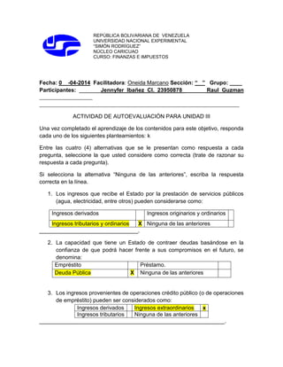 REPÚBLICA BOLIVARIANA DE VENEZUELA
UNIVERSIDAD NACIONAL EXPERIMENTAL
“SIMÓN RODRÍGUEZ”
NÚCLEO CARICUAO
CURSO: FINANZAS E IMPUESTOS
Fecha: 0 -04-2014 Facilitadora: Oneida Marcano Sección: “ ” Grupo: ____
Participantes: _______Jennyfer Ibañez CI. 23950878 _______Raul Guzman
_____________________
_______________________________________________________________________________
ACTIVIDAD DE AUTOEVALUACIÓN PARA UNIDAD III
Una vez completado el aprendizaje de los contenidos para este objetivo, responda
cada uno de los siguientes planteamientos: k
Entre las cuatro (4) alternativas que se le presentan como respuesta a cada
pregunta, seleccione la que usted considere como correcta (trate de razonar su
respuesta a cada pregunta).
Si selecciona la alternativa “Ninguna de las anteriores”, escriba la respuesta
correcta en la línea.
1. Los ingresos que recibe el Estado por la prestación de servicios públicos
(agua, electricidad, entre otros) pueden considerarse como:
Ingresos derivados Ingresos originarios y ordinarios
Ingresos tributarios y ordinarios X Ninguna de las anteriores
________________________________.
2. La capacidad que tiene un Estado de contraer deudas basándose en la
confianza de que podrá hacer frente a sus compromisos en el futuro, se
denomina:
Empréstito Préstamo.
Deuda Pública X Ninguna de las anteriores
3. Los ingresos provenientes de operaciones crédito público (o de operaciones
de empréstito) pueden ser considerados como:
Ingresos derivados Ingresos extraordinarios x
Ingresos tributarios Ninguna de las anteriores
____________________________________________________________.
 
