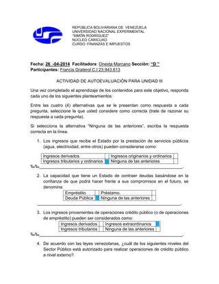 REPÚBLICA BOLIVARIANA DE VENEZUELA
UNIVERSIDAD NACIONAL EXPERIMENTAL
“SIMÓN RODRÍGUEZ”
NÚCLEO CARICUAO
CURSO: FINANZAS E IMPUESTOS
Fecha: 26 -04-2014 Facilitadora: Oneida Marcano Sección: “D ”
Participantes: Francis Graterol C.I 23.943.613
ACTIVIDAD DE AUTOEVALUACIÓN PARA UNIDAD III
Una vez completado el aprendizaje de los contenidos para este objetivo, responda
cada uno de los siguientes planteamientos:
Entre las cuatro (4) alternativas que se le presentan como respuesta a cada
pregunta, seleccione la que usted considere como correcta (trate de razonar su
respuesta a cada pregunta).
Si selecciona la alternativa “Ninguna de las anteriores”, escriba la respuesta
correcta en la línea.
1. Los ingresos que recibe el Estado por la prestación de servicios públicos
(agua, electricidad, entre otros) pueden considerarse como:
Ingresos derivados Ingresos originarios y ordinarios
Ingresos tributarios y ordinarios Ninguna de las anteriores
‰‰____________________________________________________________.
2. La capacidad que tiene un Estado de contraer deudas basándose en la
confianza de que podrá hacer frente a sus compromisos en el futuro, se
denomina:
Empréstito Préstamo.
Deuda Pública Ninguna de las anteriores
____________________________________________________________.
3. Los ingresos provenientes de operaciones crédito público (o de operaciones
de empréstito) pueden ser considerados como:
Ingresos derivados Ingresos extraordinarios
Ingresos tributarios Ninguna de las anteriores
‰‰____________________________________________________________.
4. De acuerdo con las leyes venezolanas, ¿cuál de los siguientes niveles del
Sector Público está autorizado para realizar operaciones de crédito público
a nivel externo?
 